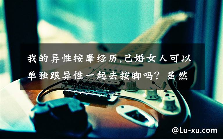 我的异性按摩经历,已婚女人可以单独跟异性一起去按脚吗?虽然是很单纯的那种?