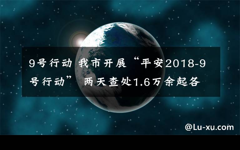 9号行动 我市开展“平安2018-9号行动” 两天查处1.6万余起各类交通违法行为