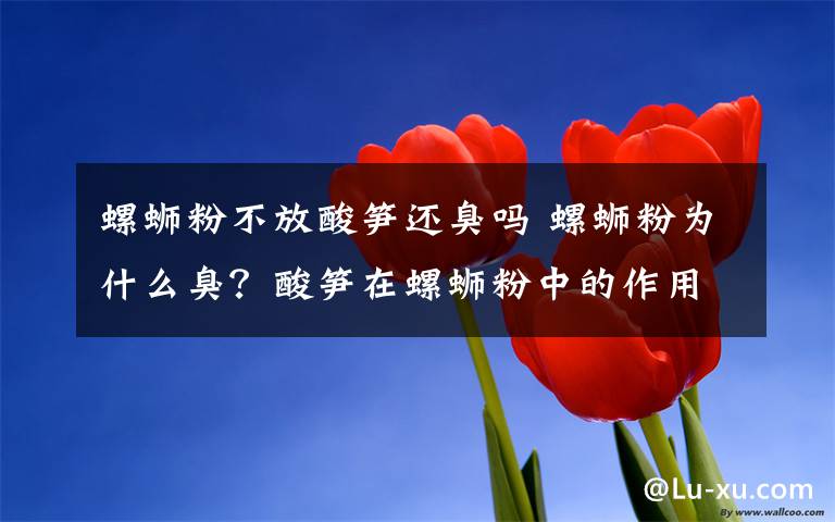 螺蛳粉不放酸笋还臭吗 螺蛳粉为什么臭?酸笋在螺蛳粉中的作用