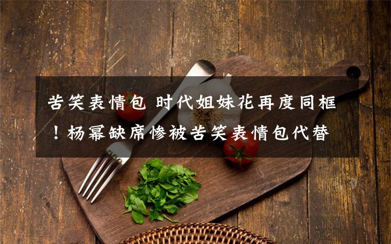 苦笑表情包 时代姐妹花再度同框!杨幂缺席惨被苦笑表情包代替