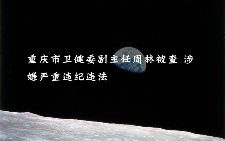 重庆市卫健委副主任周林被查 涉嫌严重违纪违法