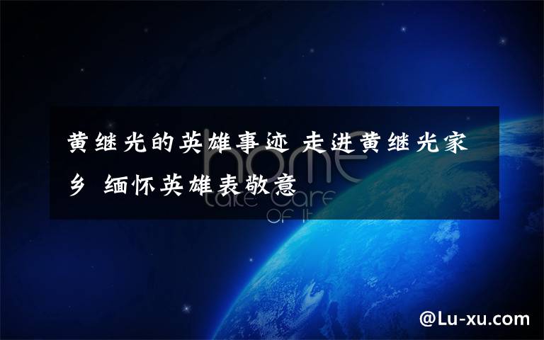 黄继光的英雄事迹 走进黄继光家乡 缅怀英雄表敬意