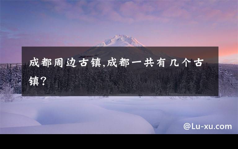 成都周边古镇,成都一共有几个古镇？