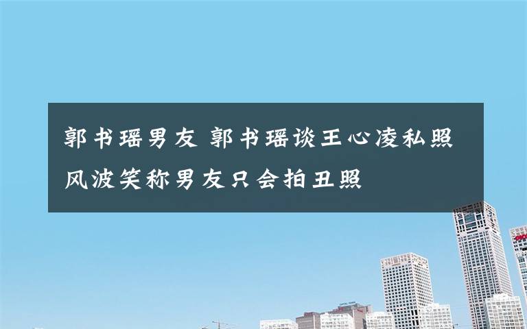郭书瑶男友 郭书瑶谈王心凌私照风波笑称男友只会拍丑照