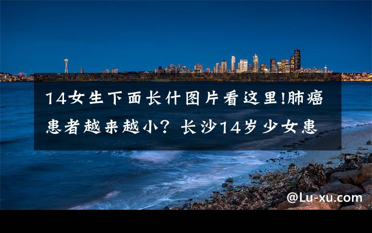 14女生下面长什图片看这里!肺癌患者越来越小?长沙14岁少女患磨玻璃肺腺癌不得不休学手术