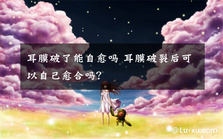 耳膜破了能自愈吗 耳膜破裂后可以自己愈合吗？