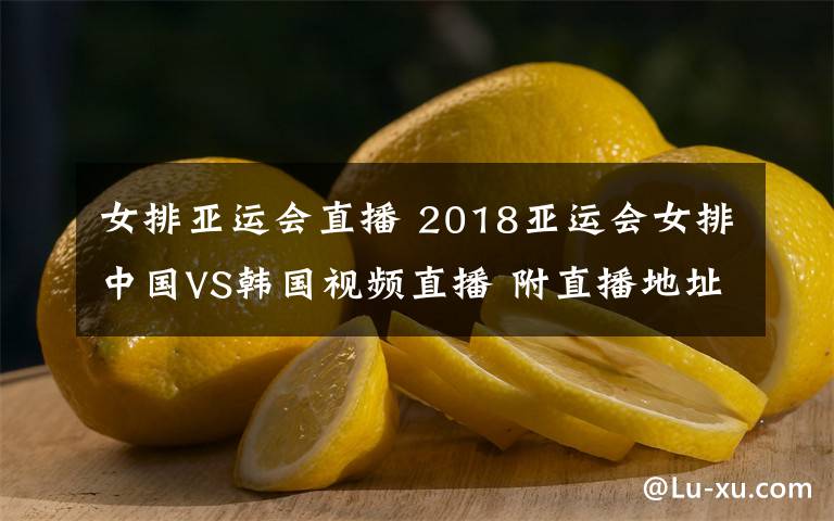 女排亚运会直播 2018亚运会女排中国VS韩国视频直播 附直播地址及比赛时间