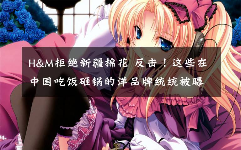 H&M拒绝新疆棉花 反击!这些在中国吃饭砸锅的洋品牌统统被曝光