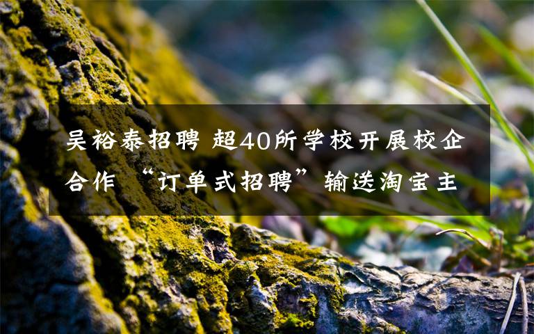 吴裕泰招聘 超40所学校开展校企合作 “订单式招聘”输送淘宝主播