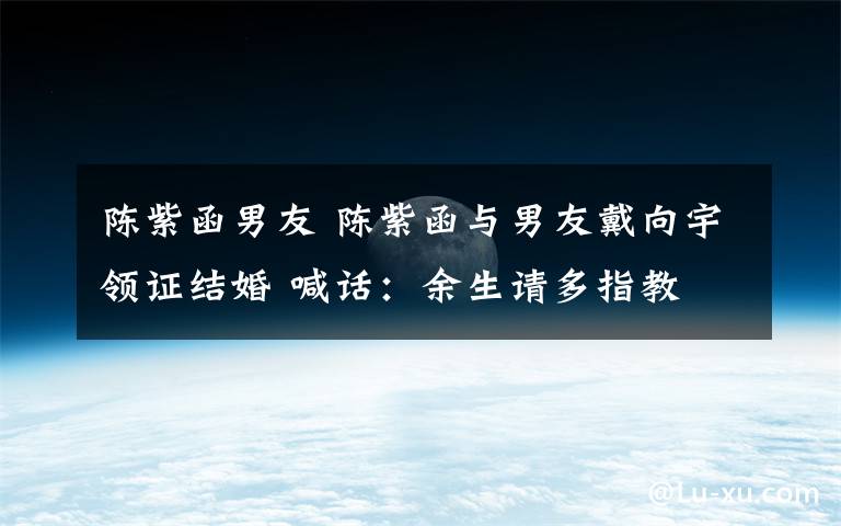 陈紫函男友 陈紫函与男友戴向宇领证结婚 喊话：余生请多指教