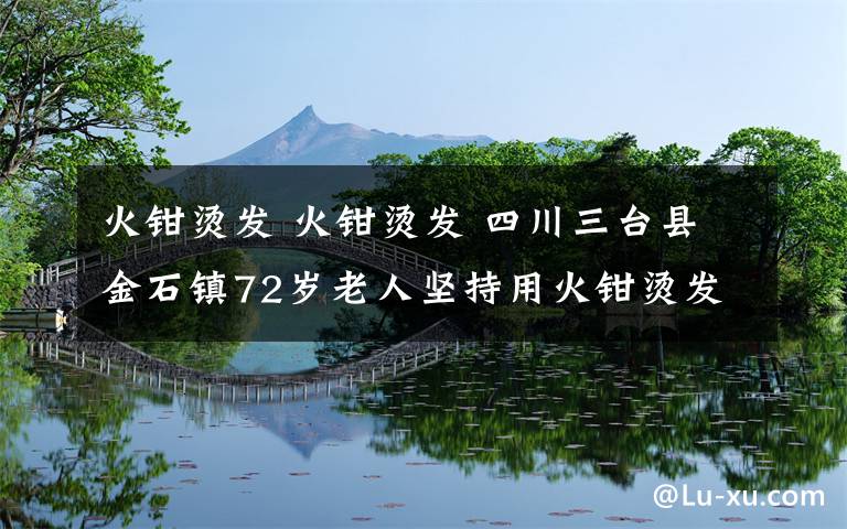 火钳烫发 火钳烫发 四川三台县金石镇72岁老人坚持用火钳烫发