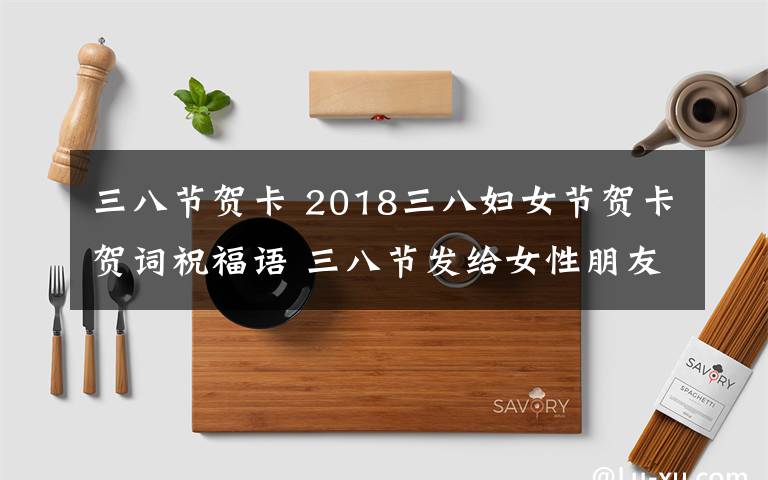 三八节贺卡 2018三八妇女节贺卡贺词祝福语 三八节发给女性朋友的祝福语