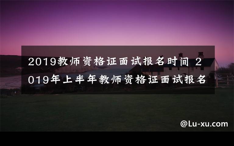 2019教师资格证面试报名时间 2019年上半年教师资格证面试报名时间、报名网址及考试时间公布
