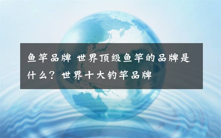 鱼竿品牌 世界顶级鱼竿的品牌是什么?世界十大钓竿品牌