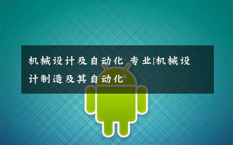 机械设计及自动化 专业|机械设计制造及其自动化
