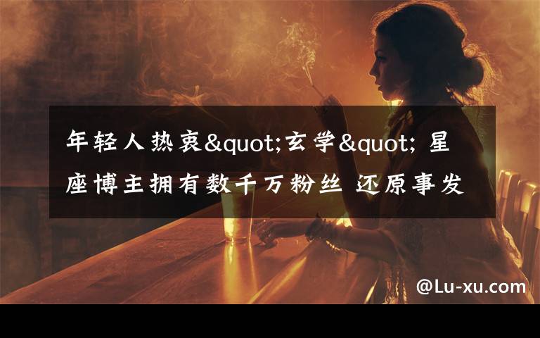 年轻人热衷"玄学" 星座博主拥有数千万粉丝 还原事发经过及背后原因!