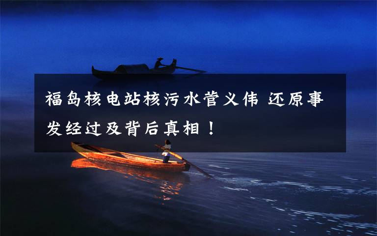 福岛核电站核污水菅义伟 还原事发经过及背后真相!