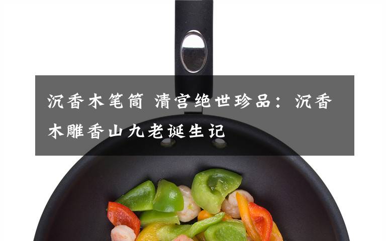 沉香木笔筒 清宫绝世珍品:沉香木雕香山九老诞生记