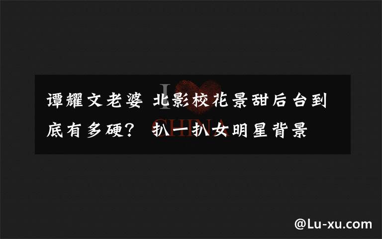 谭耀文老婆 北影校花景甜后台到底有多硬? 扒一扒女明星背景