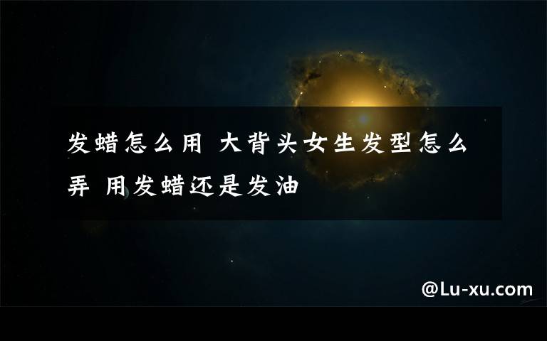 发蜡怎么用 大背头女生发型怎么弄 用发蜡还是发油