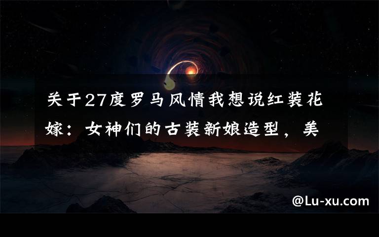 关于27度罗马风情我想说红装花嫁:女神们的古装新娘造型,美得让人窒息!北京婚纱照