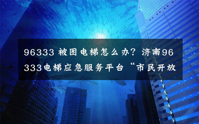 96333 被困电梯怎么办?济南96333电梯应急服务平台“市民开放日”喊你报名啦!