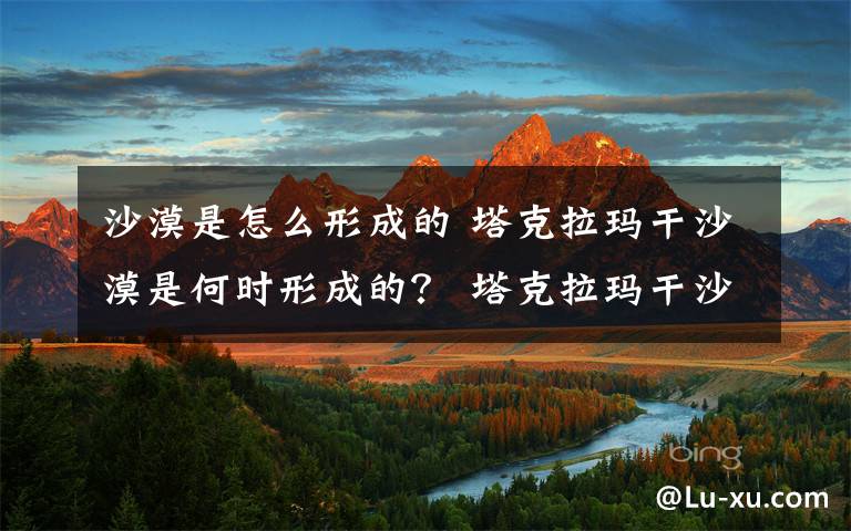 沙漠是怎么形成的 塔克拉玛干沙漠是何时形成的？ 塔克拉玛干沙漠到底几岁了？
