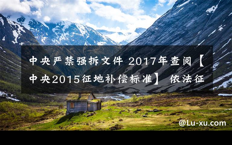 中央严禁强拆文件 2017年查阅【中央2015征地补偿标准】 依法征地，禁止强拆强占，违者严惩，法不容情！
