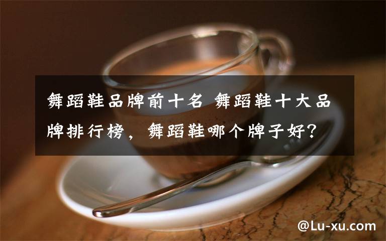 舞蹈鞋品牌前十名 舞蹈鞋十大品牌排行榜,舞蹈鞋哪个牌子好?