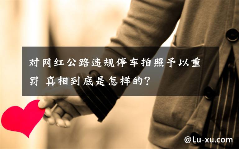 对网红公路违规停车拍照予以重罚 真相到底是怎样的?