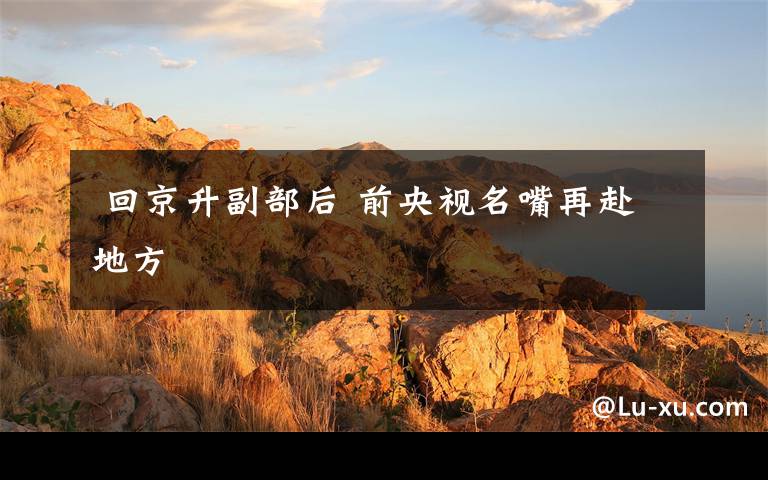 回京升副部后 前央视名嘴再赴地方