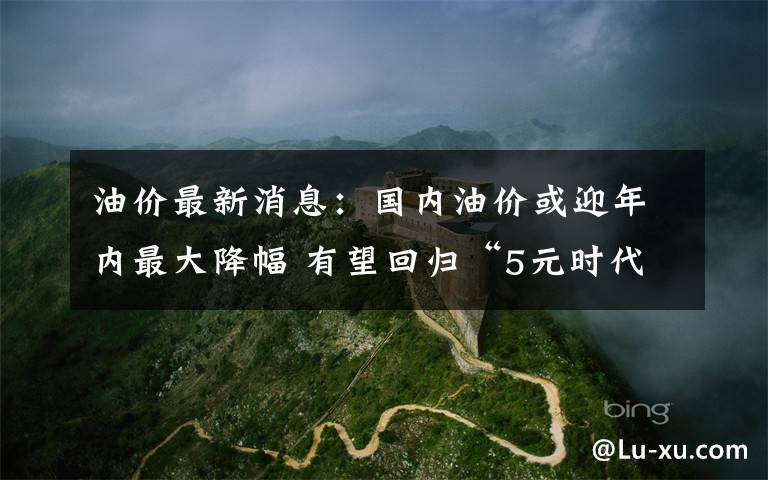 油价最新消息:国内油价或迎年内最大降幅 有望回归“5元时代”