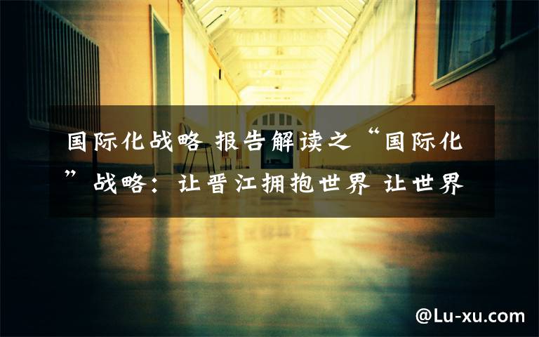 国际化战略 报告解读之“国际化”战略：让晋江拥抱世界 让世界喜欢晋江