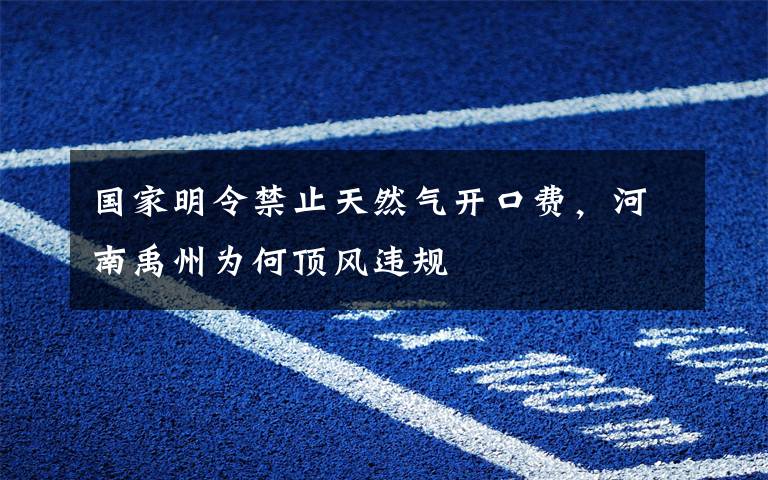 国家明令禁止天然气开口费,河南禹州为何顶风违规
