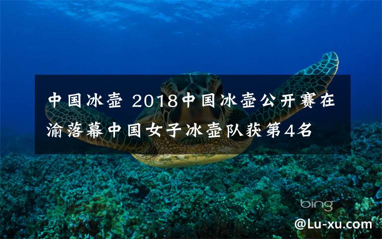 中国冰壶 2018中国冰壶公开赛在渝落幕中国女子冰壶队获第4名