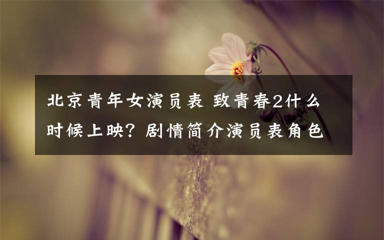 北京青年女演员表 致青春2什么时候上映?剧情简介演员表角色介绍(图)