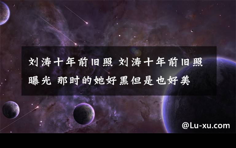 刘涛十年前旧照 刘涛十年前旧照曝光 那时的她好黑但是也好美