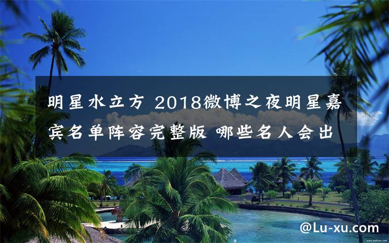 明星水立方 2018微博之夜明星嘉宾名单阵容完整版 哪些名人会出席