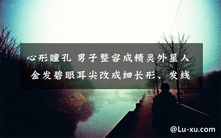 心形瞳孔 男子整容成精灵外星人 金发碧眼耳尖改成细长形、发线成心形