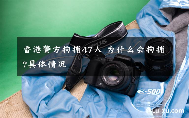 香港警方拘捕47人 为什么会拘捕?具体情况