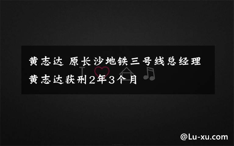 黄志达 原长沙地铁三号线总经理黄志达获刑2年3个月