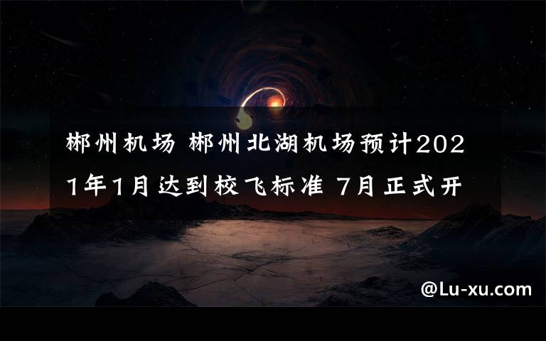 郴州机场 郴州北湖机场预计2021年1月达到校飞标准 7月正式开航