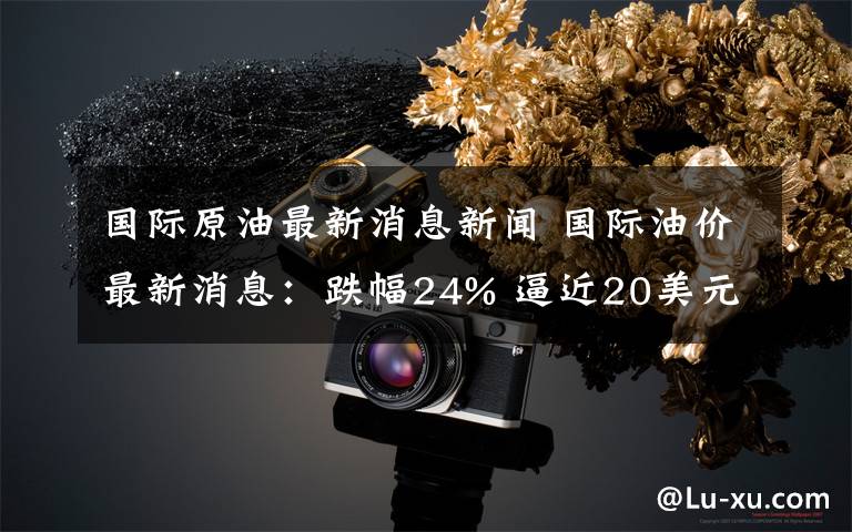 国际原油最新消息新闻 国际油价最新消息：跌幅24% 逼近20美元