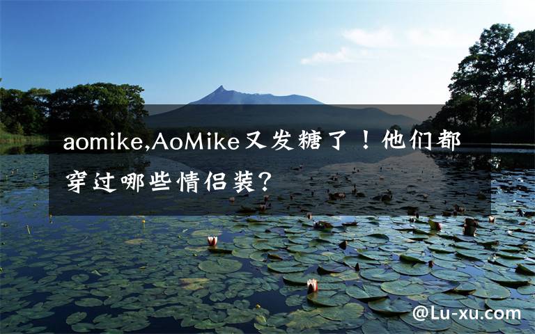 aomike,AoMike又发糖了！他们都穿过哪些情侣装？