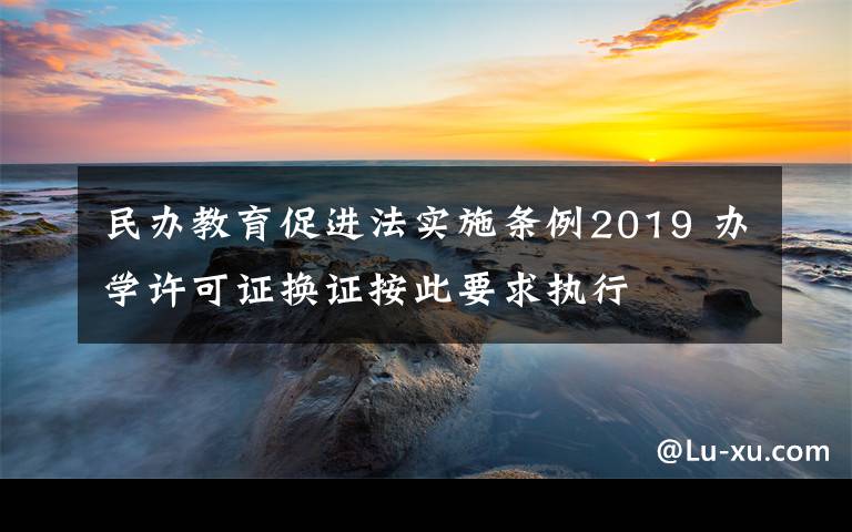 民办教育促进法实施条例2019 办学许可证换证按此要求执行
