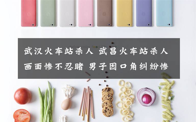 武汉火车站杀人 武昌火车站杀人画面惨不忍睹 男子因口角纠纷惨遭杀害身首异处