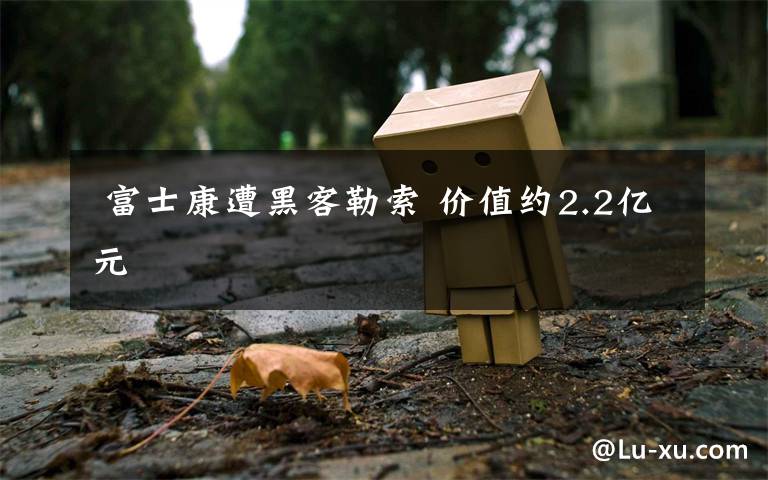 富士康遭黑客勒索 价值约2.2亿元