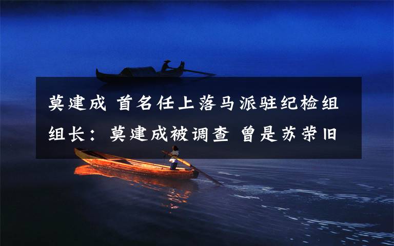 莫建成 首名任上落马派驻纪检组组长：莫建成被调查 曾是苏荣旧部