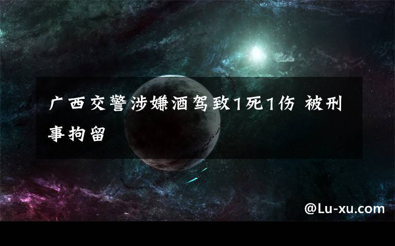 广西交警涉嫌酒驾致1死1伤 被刑事拘留