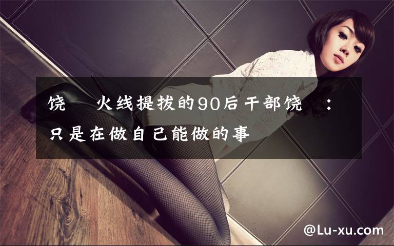 饶玥 火线提拔的90后干部饶玥:只是在做自己能做的事